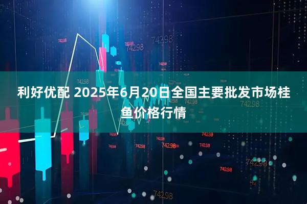 利好优配 2025年6月20日全国主要批发市场桂鱼价格行情