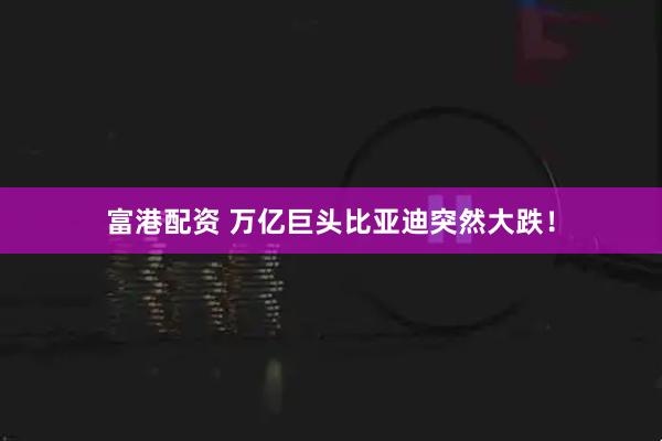 富港配资 万亿巨头比亚迪突然大跌！