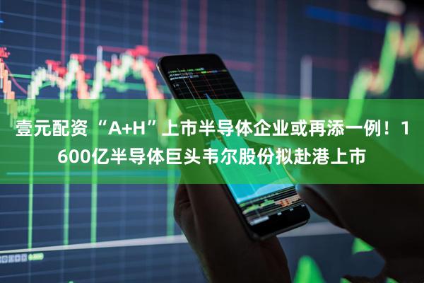 壹元配资 “A+H”上市半导体企业或再添一例！1600亿半导体巨头韦尔股份拟赴港上市