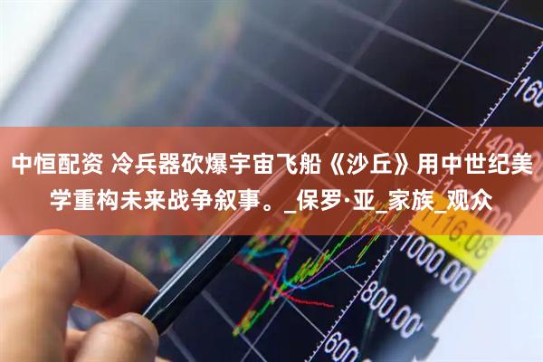 中恒配资 冷兵器砍爆宇宙飞船《沙丘》用中世纪美学重构未来战争叙事。_保罗·亚_家族_观众