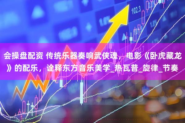 会操盘配资 传统乐器奏响武侠魂，电影《卧虎藏龙》的配乐，诠释东方音乐美学_热瓦普_旋律_节奏