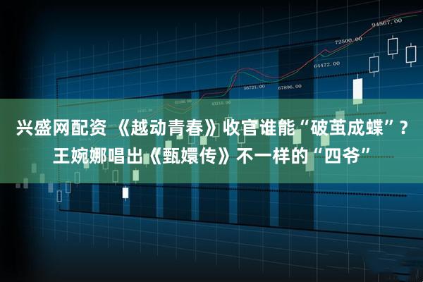 兴盛网配资 《越动青春》收官谁能“破茧成蝶”？王婉娜唱出《甄嬛传》不一样的“四爷”