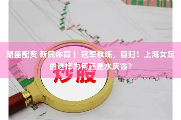 鼎盛配资 新民体育丨 冠军教练，回归！上海女足的选择为何还是水庆霞？