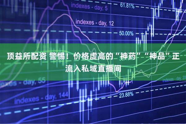 顶益所配资 警惕！价格虚高的“神药”“神品”正流入私域直播间