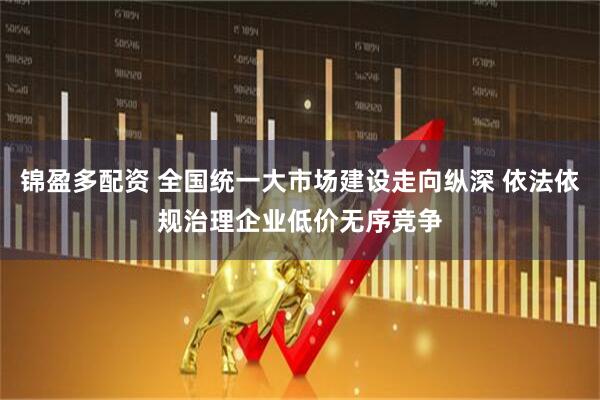 锦盈多配资 全国统一大市场建设走向纵深 依法依规治理企业低价无序竞争