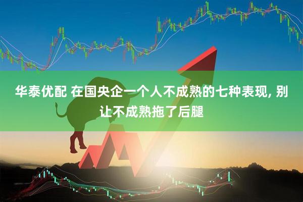 华泰优配 在国央企一个人不成熟的七种表现, 别让不成熟拖了后腿