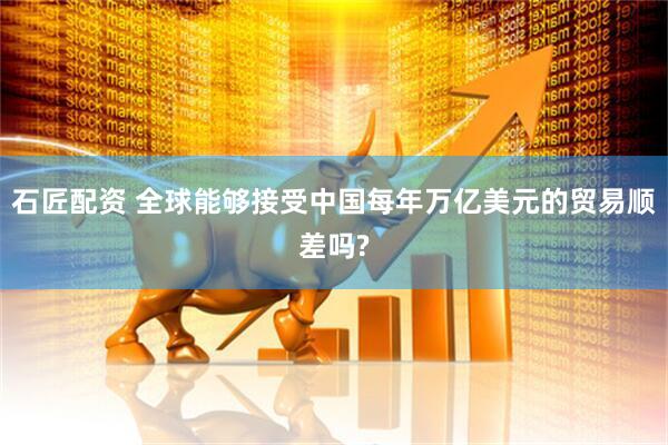 石匠配资 全球能够接受中国每年万亿美元的贸易顺差吗?