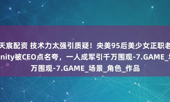 天宸配资 技术力太强引质疑！央美95后美少女正职老师，业余自学Unity被CEO点名夸，一人成军引千万围观-7.GAME_场景_角色_作品