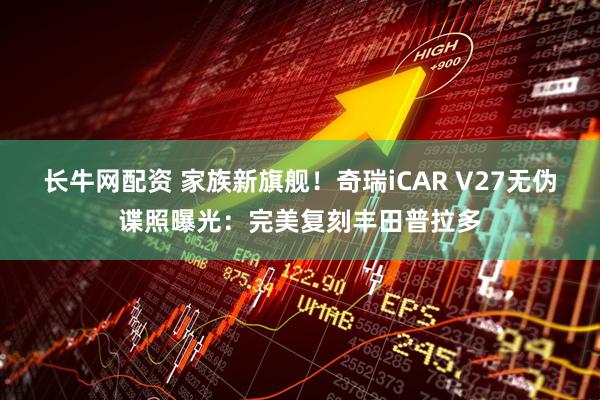 长牛网配资 家族新旗舰！奇瑞iCAR V27无伪谍照曝光：完美复刻丰田普拉多
