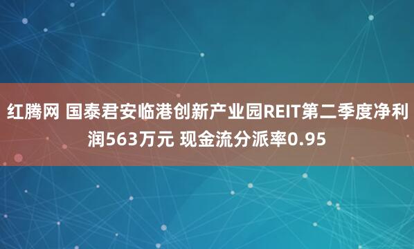 红腾网 国泰君安临港创新产业园REIT第二季度净利润563万元 现金流分派率0.95