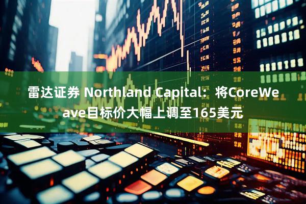 雷达证券 Northland Capital：将CoreWeave目标价大幅上调至165美元