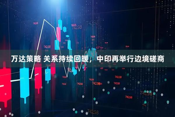 万达策略 关系持续回暖，中印再举行边境磋商