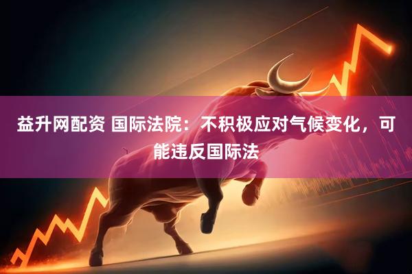 益升网配资 国际法院：不积极应对气候变化，可能违反国际法