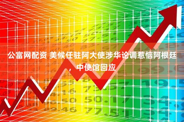 公富网配资 美候任驻阿大使涉华论调惹恼阿根廷，中使馆回应