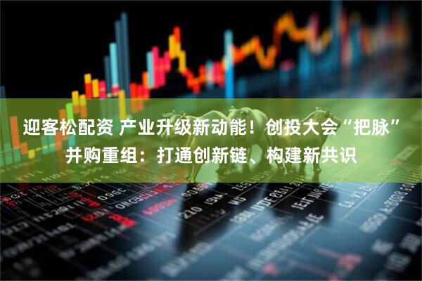 迎客松配资 产业升级新动能！创投大会“把脉”并购重组：打通创新链、构建新共识