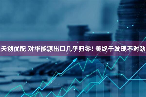 天创优配 对华能源出口几乎归零! 美终于发现不对劲