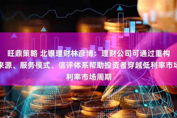 旺鼎策略 北银理财林彦博：理财公司可通过重构收益来源、服务模式、信评体系帮助投资者穿越低利率市场周期