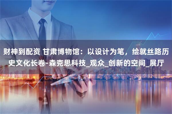 财神到配资 甘肃博物馆：以设计为笔，绘就丝路历史文化长卷-森克思科技_观众_创新的空间_展厅