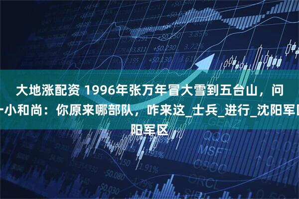 大地涨配资 1996年张万年冒大雪到五台山，问一小和尚：你原来哪部队，咋来这_士兵_进行_沈阳军区