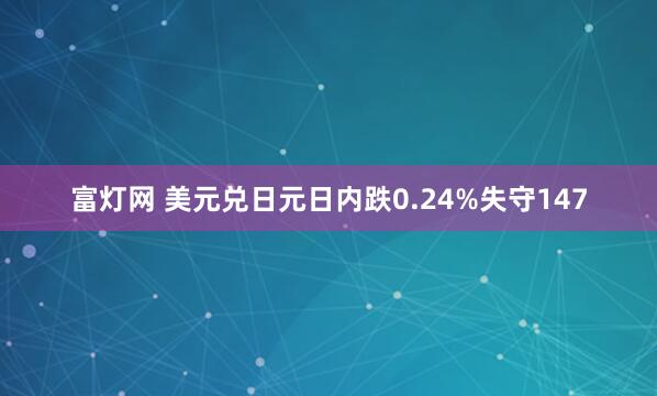 富灯网 美元兑日元日内跌0.24%失守147