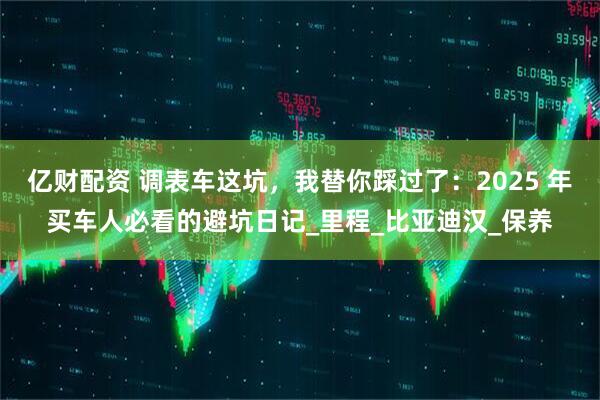 亿财配资 调表车这坑，我替你踩过了：2025 年买车人必看的避坑日记_里程_比亚迪汉_保养
