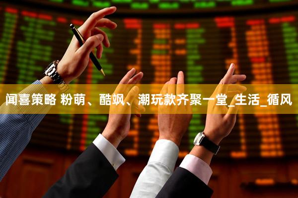 闻喜策略 粉萌、酷飒、潮玩款齐聚一堂_生活_循风