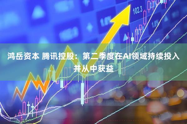 鸿岳资本 腾讯控股：第二季度在AI领域持续投入并从中获益