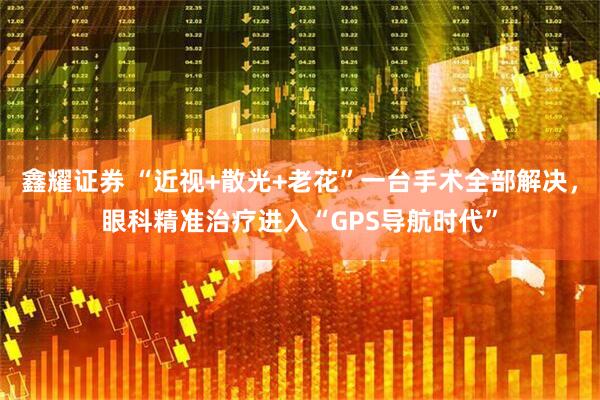 鑫耀证券 “近视+散光+老花”一台手术全部解决，眼科精准治疗进入“GPS导航时代”