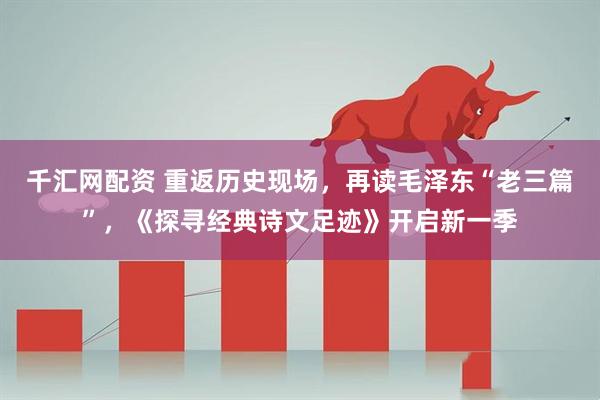 千汇网配资 重返历史现场，再读毛泽东“老三篇”，《探寻经典诗文足迹》开启新一季