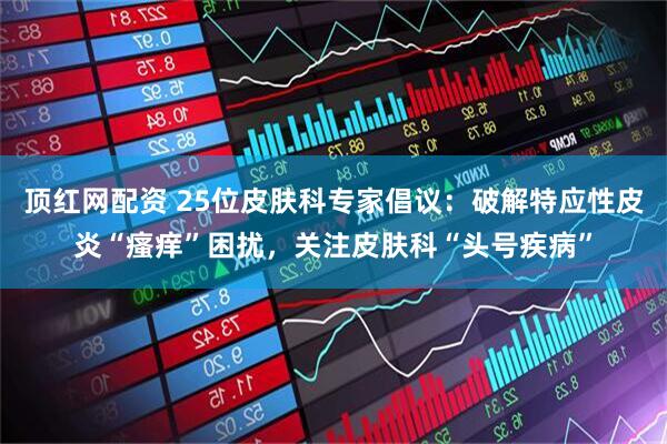 顶红网配资 25位皮肤科专家倡议：破解特应性皮炎“瘙痒”困扰，关注皮肤科“头号疾病”
