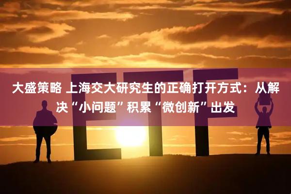 大盛策略 上海交大研究生的正确打开方式：从解决“小问题”积累“微创新”出发