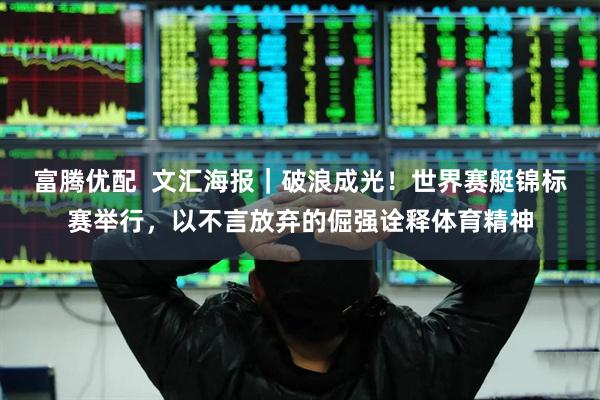 富腾优配  文汇海报｜破浪成光！世界赛艇锦标赛举行，以不言放弃的倔强诠释体育精神