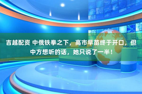 吉越配资 中俄铁拳之下，高市早苗终于开口，但中方想听的话，她只说了一半！