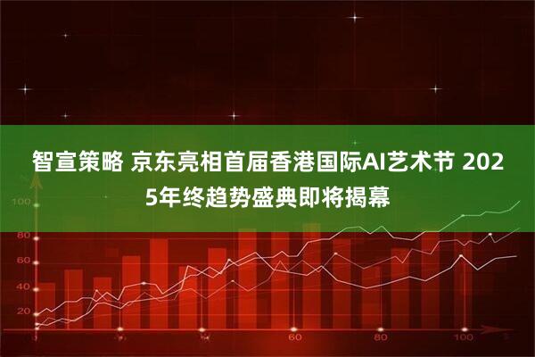 智宣策略 京东亮相首届香港国际AI艺术节 2025年终趋势盛典即将揭幕