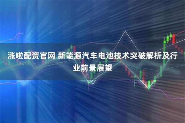 涨啦配资官网 新能源汽车电池技术突破解析及行业前景展望