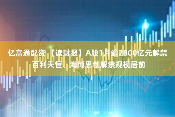 亿富通配资 【读财报】A股1月逾2800亿元解禁 百利天恒、海博思创解禁规模居前