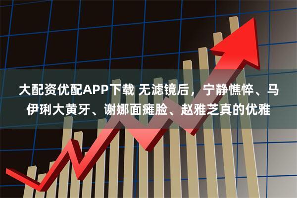 大配资优配APP下载 无滤镜后，宁静憔悴、马伊琍大黄牙、谢娜面瘫脸、赵雅芝真的优雅