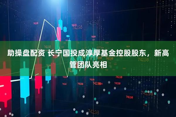 助操盘配资 长宁国投成淳厚基金控股股东，新高管团队亮相