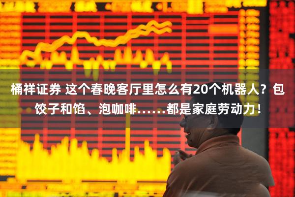 桶祥证券 这个春晚客厅里怎么有20个机器人？包饺子和馅、泡咖啡……都是家庭劳动力！