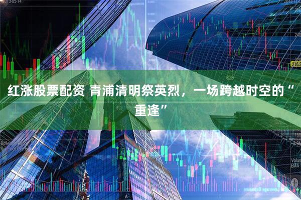 红涨股票配资 青浦清明祭英烈，一场跨越时空的“重逢”