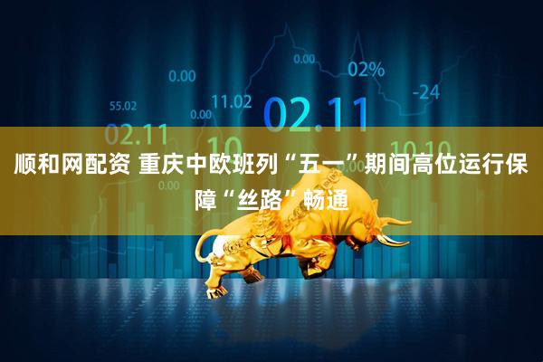 顺和网配资 重庆中欧班列“五一”期间高位运行保障“丝路”畅通