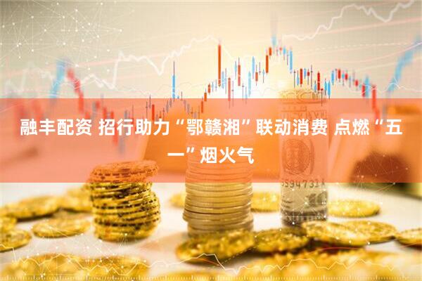 融丰配资 招行助力“鄂赣湘”联动消费 点燃“五一”烟火气