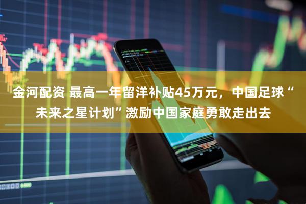 金河配资 最高一年留洋补贴45万元，中国足球“未来之星计划”激励中国家庭勇敢走出去